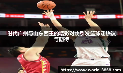 时代广州与山东西王的精彩对决引发篮球迷热议与期待
